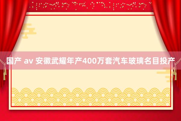 国产 av 安徽武耀年产400万套汽车玻璃名目投产