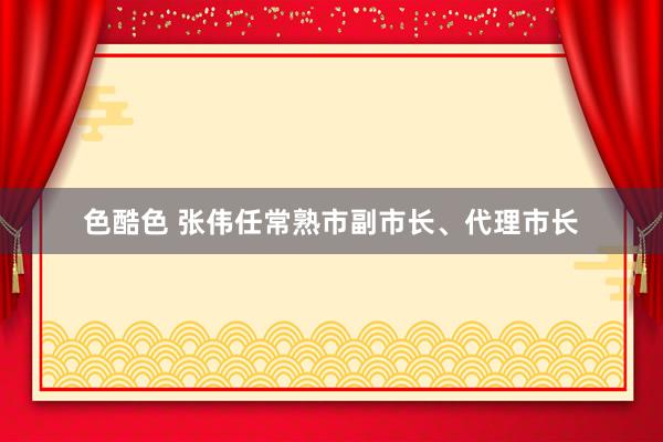 色酷色 张伟任常熟市副市长、代理市长