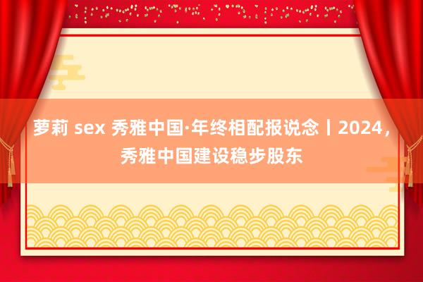萝莉 sex 秀雅中国·年终相配报说念丨2024，秀雅中国建设稳步股东