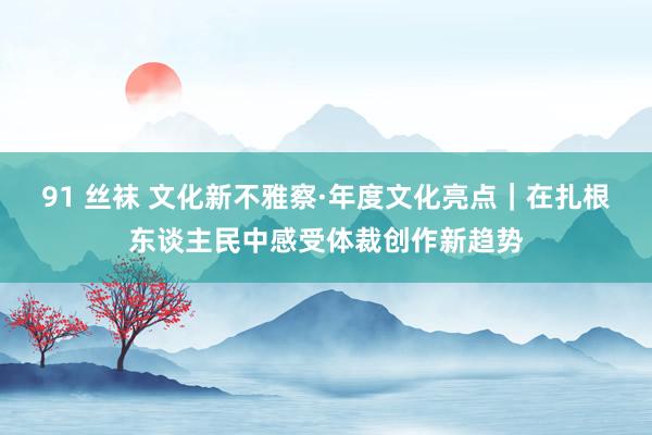 91 丝袜 文化新不雅察·年度文化亮点｜在扎根东谈主民中感受体裁创作新趋势