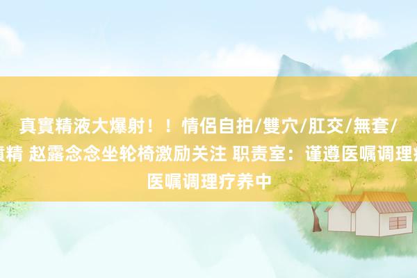 真實精液大爆射！！情侶自拍/雙穴/肛交/無套/大量噴精 赵露念念坐轮椅激励关注 职责室：谨遵医嘱调理疗养中