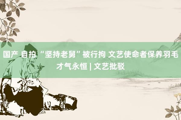 国产 自拍 “坚持老舅”被行拘 文艺使命者保养羽毛才气永恒 | 文艺批驳