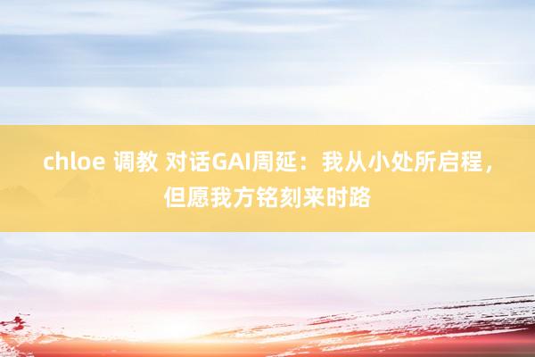 chloe 调教 对话GAI周延：我从小处所启程，但愿我方铭刻来时路