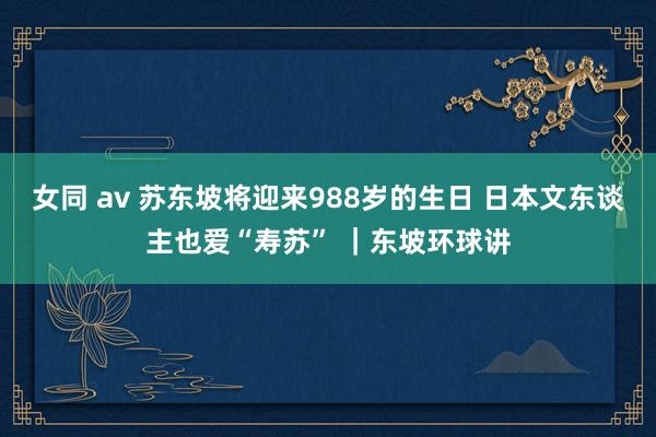 女同 av 苏东坡将迎来988岁的生日 日本文东谈主也爱“寿苏” ｜东坡环球讲