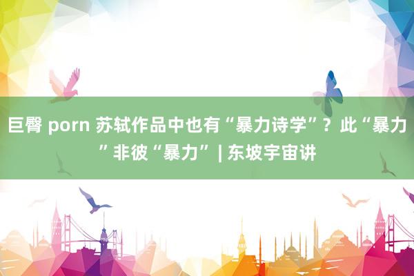 巨臀 porn 苏轼作品中也有“暴力诗学”？此“暴力”非彼“暴力” | 东坡宇宙讲