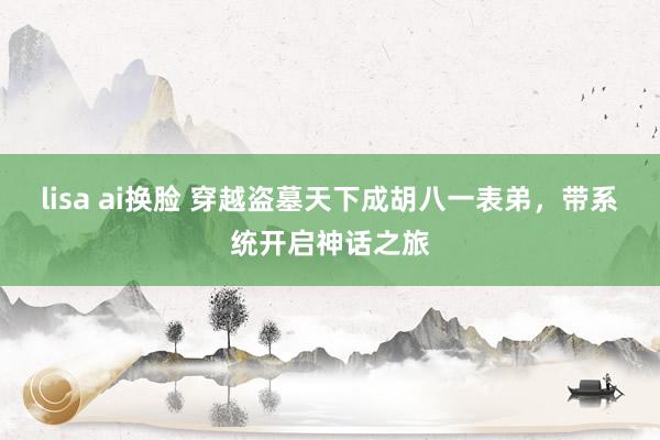 lisa ai换脸 穿越盗墓天下成胡八一表弟，带系统开启神话之旅