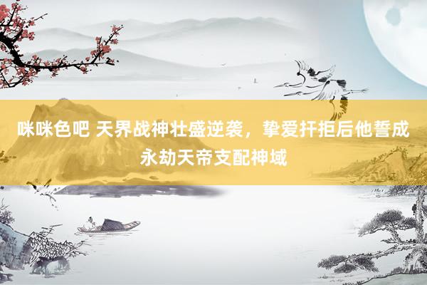 咪咪色吧 天界战神壮盛逆袭，挚爱扞拒后他誓成永劫天帝支配神域