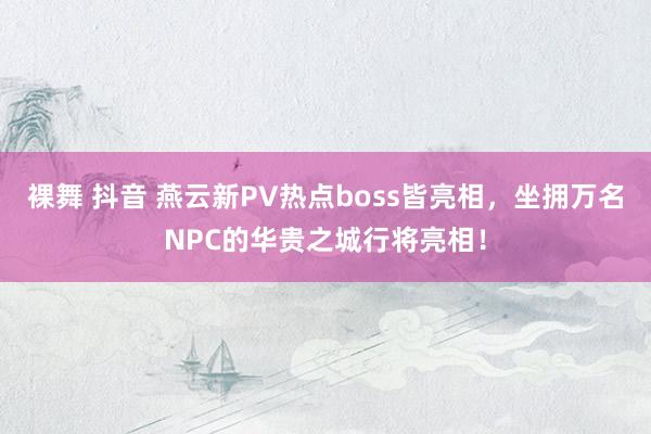 裸舞 抖音 燕云新PV热点boss皆亮相，坐拥万名NPC的华贵之城行将亮相！
