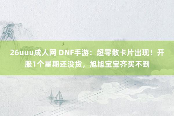 26uuu成人网 DNF手游：超零散卡片出现！开服1个星期还没货，旭旭宝宝齐买不到