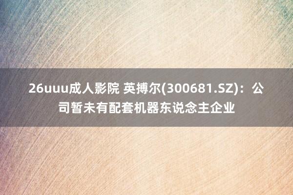 26uuu成人影院 英搏尔(300681.SZ)：公司暂未有配套机器东说念主企业