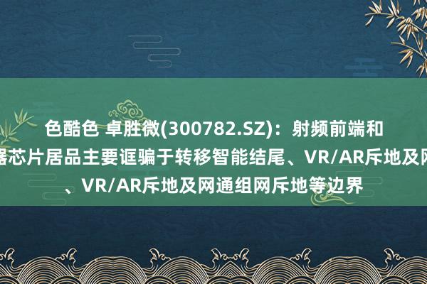 色酷色 卓胜微(300782.SZ)：射频前端和低功耗蓝牙微限度器芯片居品主要诓骗于转移智能结尾、VR/AR斥地及网通组网斥地等边界