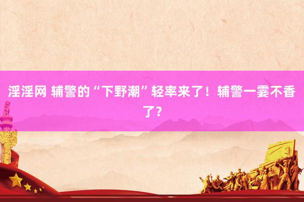 淫淫网 辅警的“下野潮”轻率来了！辅警一霎不香了？