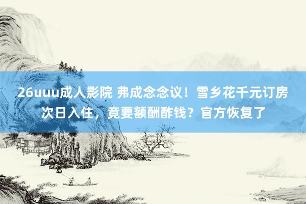 26uuu成人影院 弗成念念议！雪乡花千元订房次日入住，竟要额酬酢钱？官方恢复了
