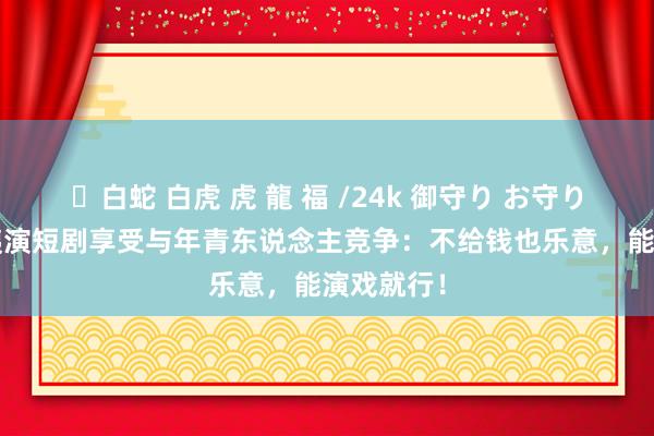 ✨白蛇 白虎 虎 龍 福 /24k 御守り お守り 57岁大姨演短剧享受与年青东说念主竞争：不给钱也乐意，能演戏就行！