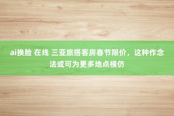 ai换脸 在线 三亚旅搭客房春节限价，这种作念法或可为更多地点模仿