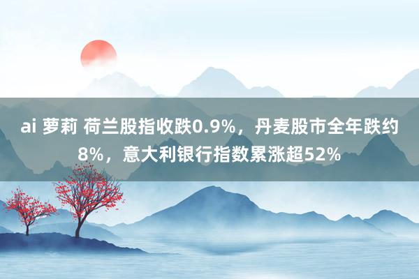 ai 萝莉 荷兰股指收跌0.9%，丹麦股市全年跌约8%，意大利银行指数累涨超52%
