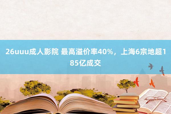 26uuu成人影院 最高溢价率40%，上海6宗地超185亿成交