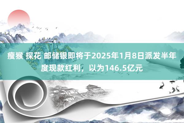 瘦猴 探花 邮储银即将于2025年1月8日派发半年度现款红利，以为146.5亿元