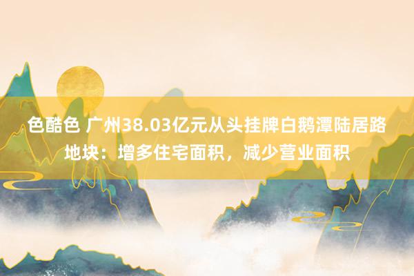 色酷色 广州38.03亿元从头挂牌白鹅潭陆居路地块：增多住宅面积，减少营业面积