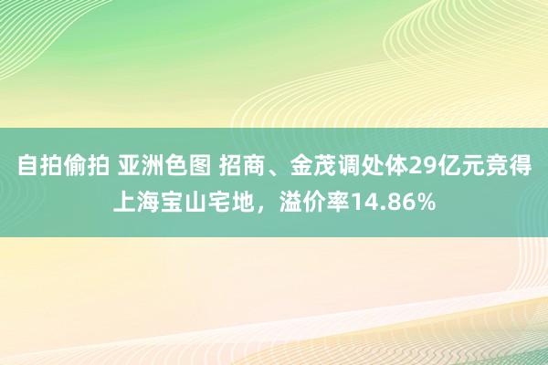 自拍偷拍 亚洲色图 招商、金茂调处体29亿元竞得上海宝山宅地，溢价率14.86%