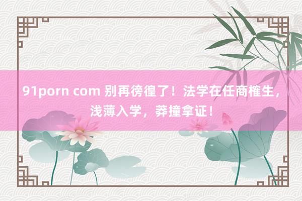 91porn com 别再徬徨了！法学在任商榷生，浅薄入学，莽撞拿证！