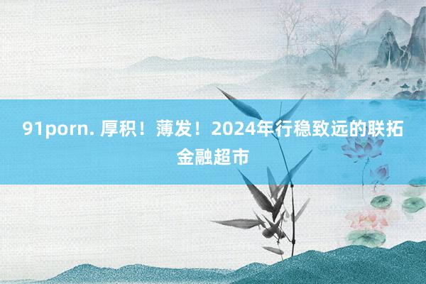 91porn. 厚积！薄发！2024年行稳致远的联拓金融超市