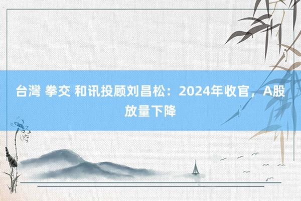 台灣 拳交 和讯投顾刘昌松：2024年收官，A股放量下降