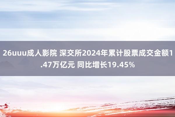 26uuu成人影院 深交所2024年累计股票成交金额1.47万亿元 同比增长19.45%