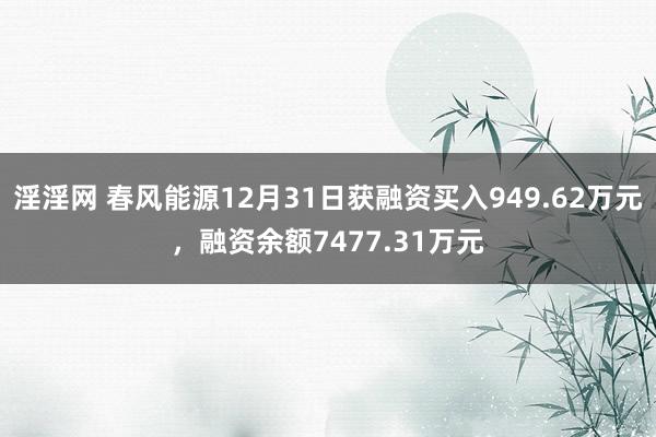 淫淫网 春风能源12月31日获融资买入949.62万元，融资余额7477.31万元