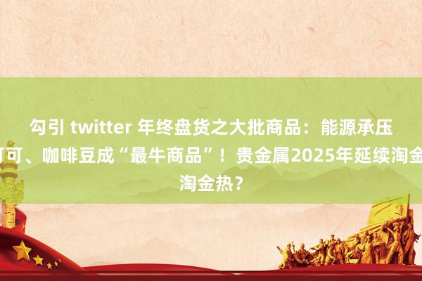 勾引 twitter 年终盘货之大批商品：能源承压，可可、咖啡豆成“最牛商品”！贵金属2025年延续淘金热？