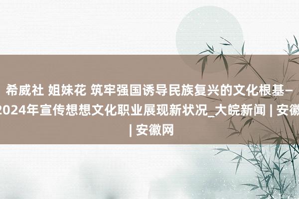 希威社 姐妹花 筑牢强国诱导民族复兴的文化根基——2024年宣传想想文化职业展现新状况_大皖新闻 | 安徽网