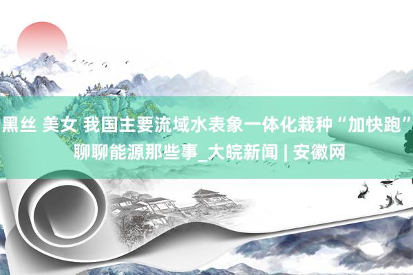 黑丝 美女 我国主要流域水表象一体化栽种“加快跑” 聊聊能源那些事_大皖新闻 | 安徽网