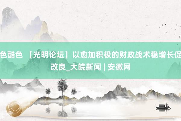 色酷色 【光明论坛】以愈加积极的财政战术稳增长促改良_大皖新闻 | 安徽网