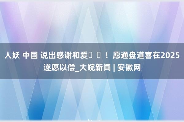 人妖 中国 说出感谢和爱❤️！愿通盘道喜在2025遂愿以偿_大皖新闻 | 安徽网