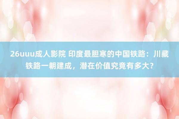 26uuu成人影院 印度最胆寒的中国铁路：川藏铁路一朝建成，潜在价值究竟有多大？