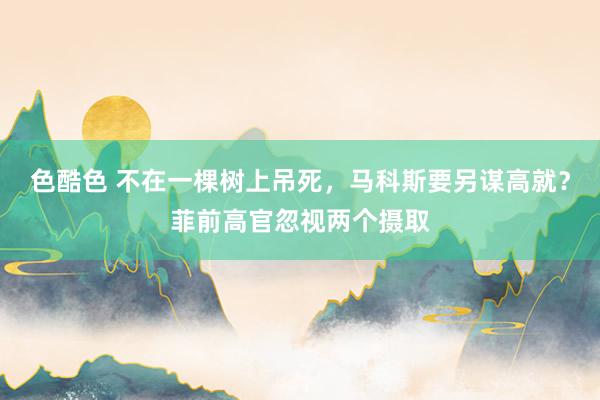 色酷色 不在一棵树上吊死，马科斯要另谋高就？菲前高官忽视两个摄取