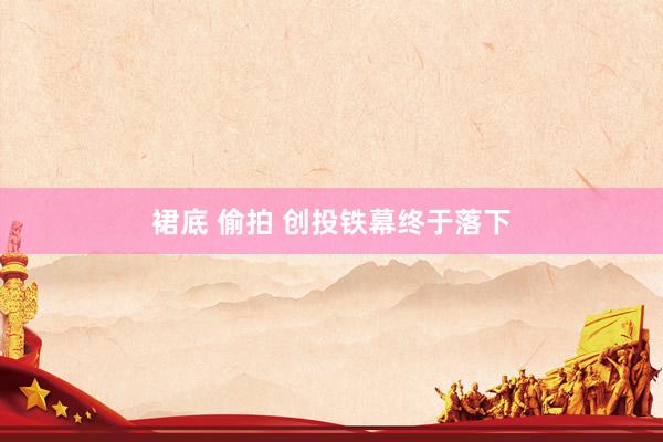 裙底 偷拍 创投铁幕终于落下