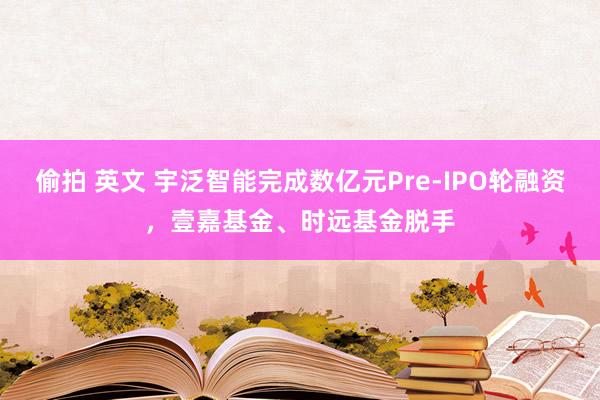 偷拍 英文 宇泛智能完成数亿元Pre-IPO轮融资，壹嘉基金、时远基金脱手