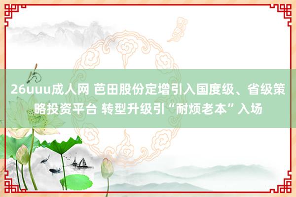 26uuu成人网 芭田股份定增引入国度级、省级策略投资平台 转型升级引“耐烦老本”入场