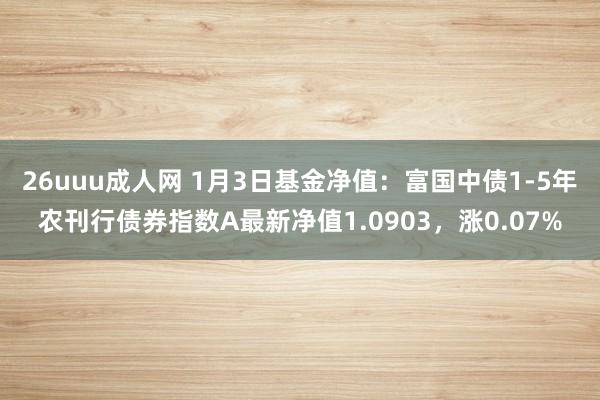 26uuu成人网 1月3日基金净值：富国中债1-5年农刊行债券指数A最新净值1.0903，涨0.07%