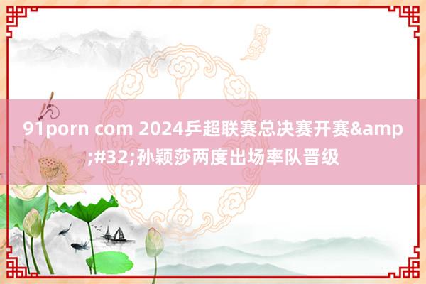 91porn com 2024乒超联赛总决赛开赛&#32;孙颖莎两度出场率队晋级