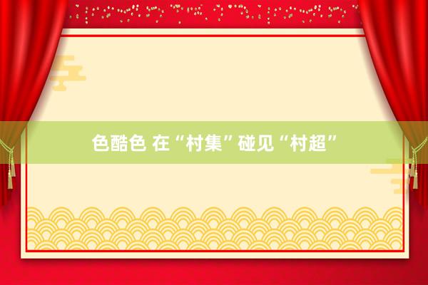 色酷色 在“村集”碰见“村超”