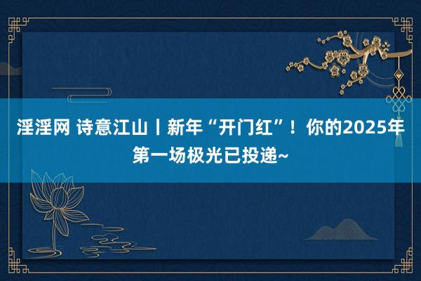 淫淫网 诗意江山丨新年“开门红”！你的2025年第一场极光已投递~