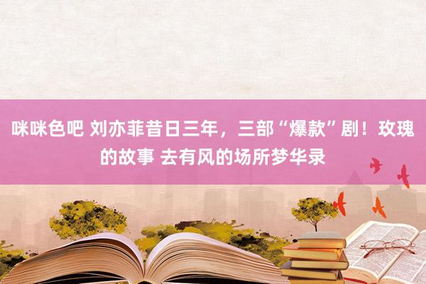 咪咪色吧 刘亦菲昔日三年，三部“爆款”剧！玫瑰的故事 去有风的场所梦华录