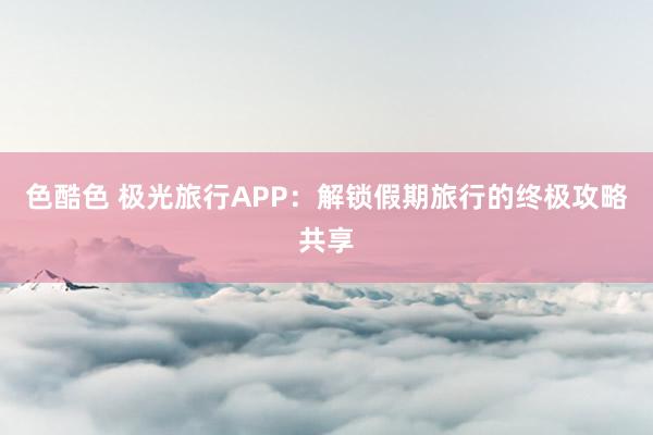 色酷色 极光旅行APP：解锁假期旅行的终极攻略共享