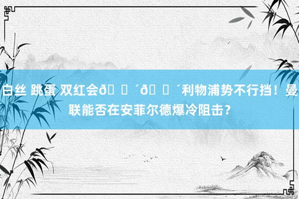 白丝 跳蛋 双红会🔴🔴利物浦势不行挡！曼联能否在安菲尔德爆冷阻击？