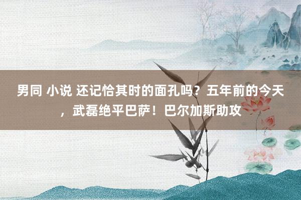 男同 小说 还记恰其时的面孔吗？五年前的今天，武磊绝平巴萨！巴尔加斯助攻