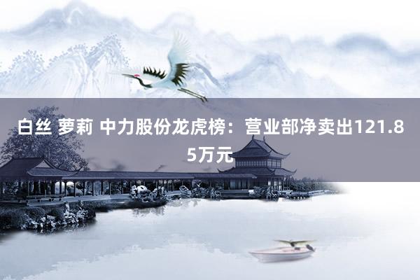 白丝 萝莉 中力股份龙虎榜：营业部净卖出121.85万元