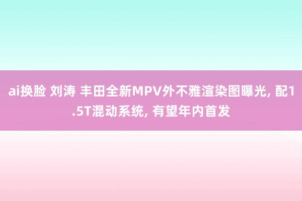 ai换脸 刘涛 丰田全新MPV外不雅渲染图曝光， 配1.5T混动系统， 有望年内首发