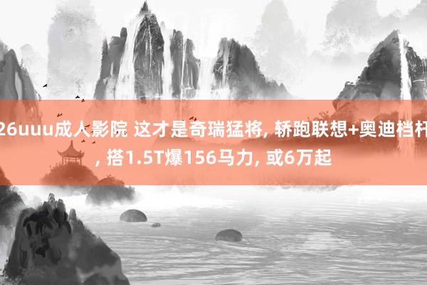 26uuu成人影院 这才是奇瑞猛将， 轿跑联想+奥迪档杆， 搭1.5T爆156马力， 或6万起